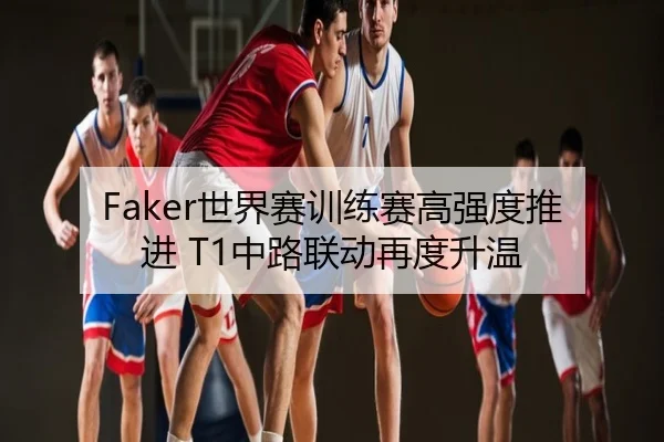 Faker世界赛训练赛高强度推进 T1中路联动再度升温
